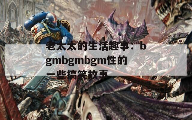 老太太的生活趣事：bgmbgmbgm性的一些搞笑故事  第1張