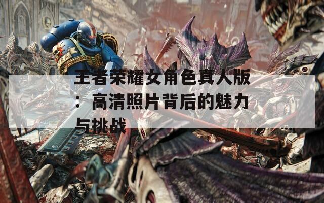 王者榮耀女角色真人版：高清照片背后的魅力與挑戰(zhàn)  第1張