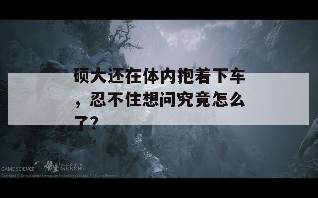 碩大還在體內(nèi)抱著下車，忍不住想問(wèn)究竟怎么了？  第1張