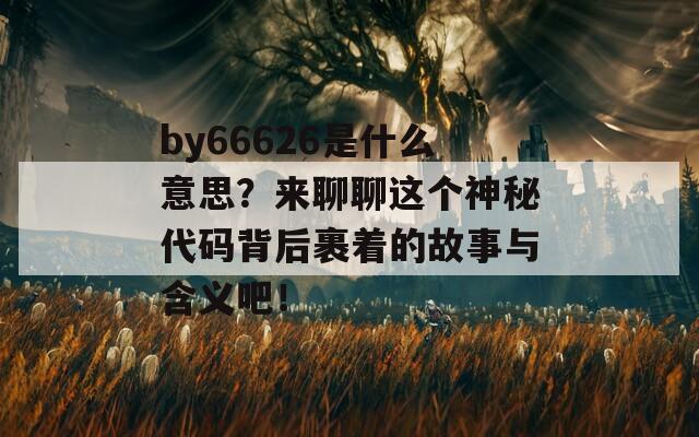 by66626是什么意思？來聊聊這個神秘代碼背后裹著的故事與含義吧！  第1張