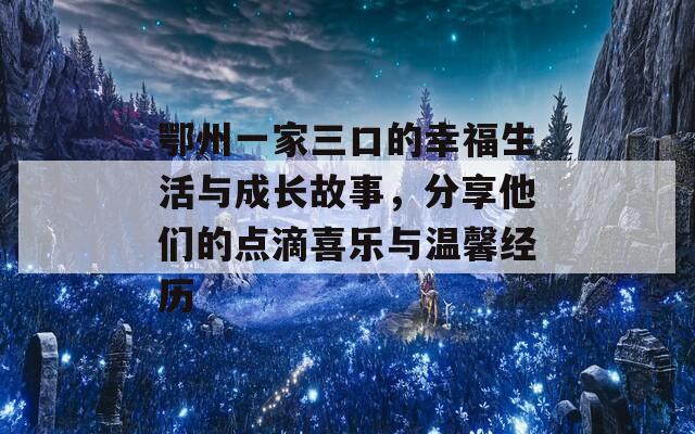 鄂州一家三口的幸福生活與成長(zhǎng)故事，分享他們的點(diǎn)滴喜樂(lè)與溫馨經(jīng)歷  第1張