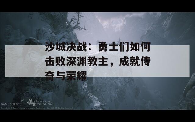 沙城決戰(zhàn)：勇士們?nèi)绾螕魯∩顪Y教主，成就傳奇與榮耀  第1張