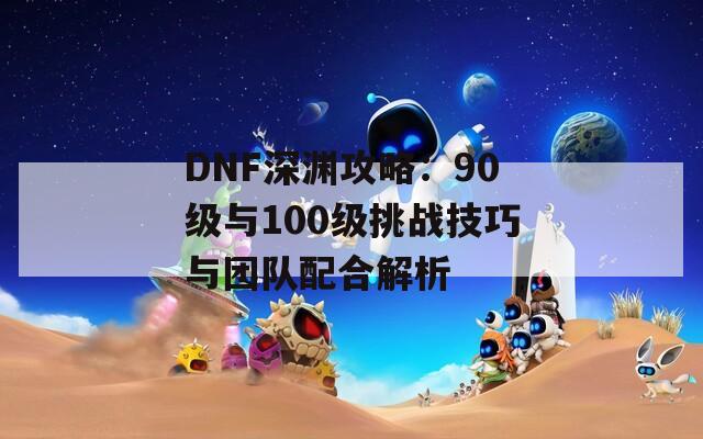 DNF深淵攻略：90級(jí)與100級(jí)挑戰(zhàn)技巧與團(tuán)隊(duì)配合解析  第1張