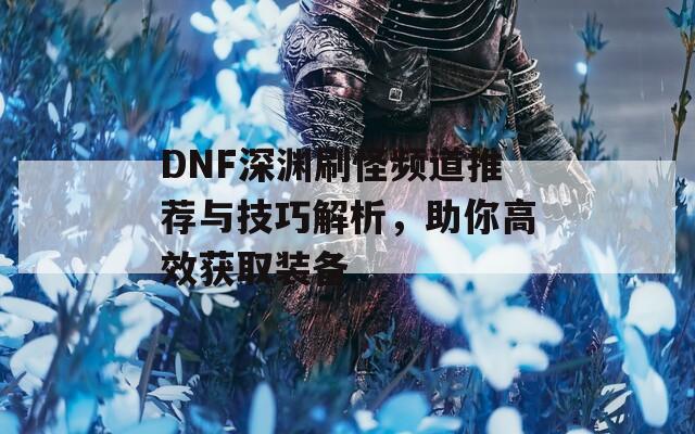 DNF深淵刷怪頻道推薦與技巧解析，助你高效獲取裝備  第1張