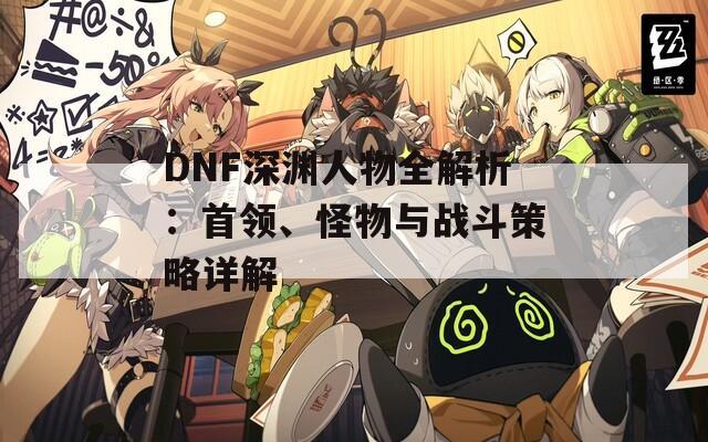 DNF深淵人物全解析：首領(lǐng)、怪物與戰(zhàn)斗策略詳解  第1張