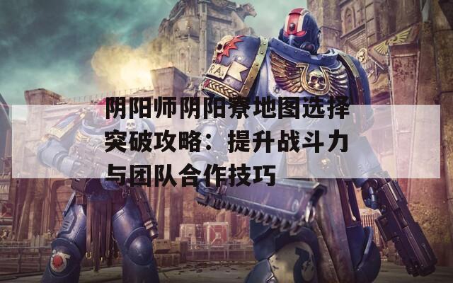 陰陽師陰陽寮地圖選擇突破攻略：提升戰(zhàn)斗力與團隊合作技巧  第1張