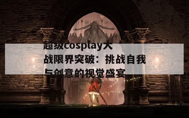 超級cosplay大戰(zhàn)限界突破：挑戰(zhàn)自我與創(chuàng)意的視覺盛宴  第1張