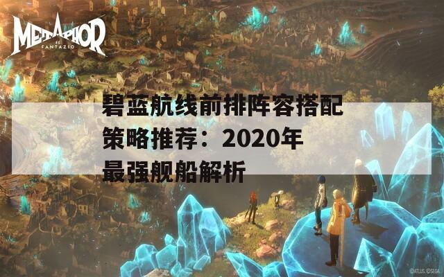 碧藍(lán)航線前排陣容搭配策略推薦：2020年最強(qiáng)艦船解析  第1張