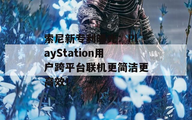 索尼新專利曝光：PlayStation用戶跨平臺聯(lián)機更簡潔更高效！