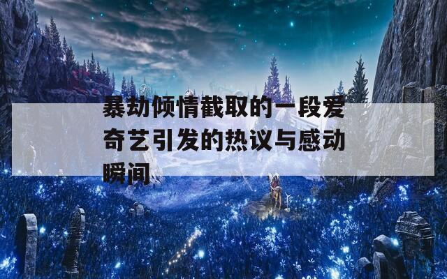 暴劫傾情截取的一段愛奇藝引發(fā)的熱議與感動瞬間