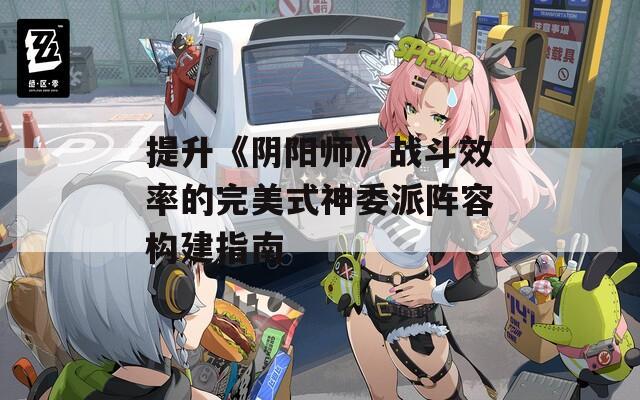 提升《陰陽師》戰(zhàn)斗效率的完美式神委派陣容構(gòu)建指南