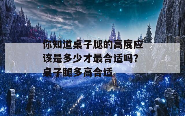 你知道桌子腿的高度應(yīng)該是多少才最合適嗎？桌子腿多高合適