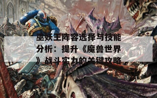 巫妖王陣容選擇與技能分析：提升《魔獸世界》戰(zhàn)斗實力的關鍵攻略