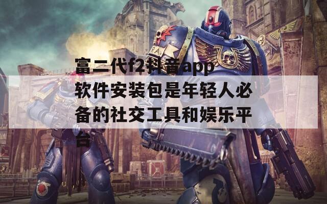 富二代f2抖音app軟件安裝包是年輕人必備的社交工具和娛樂平臺