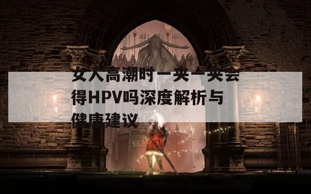 女人高潮時(shí)一夾一夾會(huì)得HPV嗎深度解析與健康建議