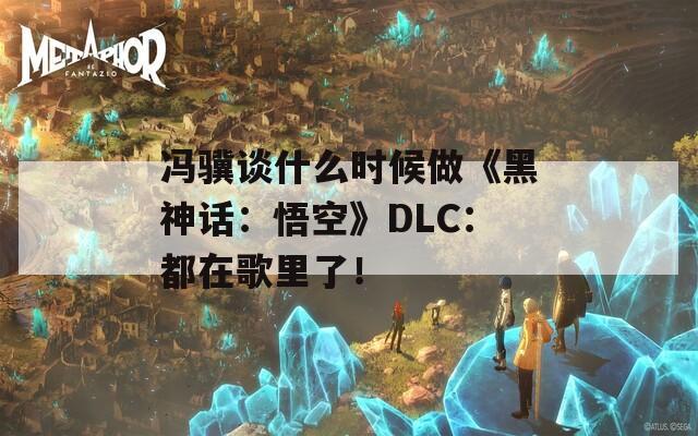 馮驥談什么時(shí)候做《黑神話：悟空》DLC：都在歌里了！