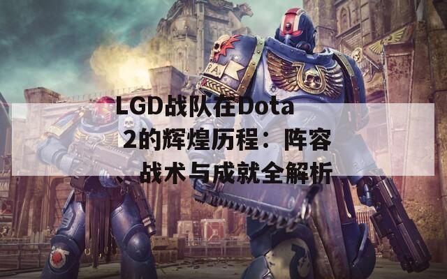 LGD戰(zhàn)隊(duì)在Dota 2的輝煌歷程：陣容、戰(zhàn)術(shù)與成就全解析