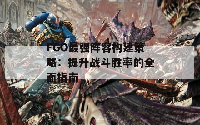 FGO最強陣容構(gòu)建策略：提升戰(zhàn)斗勝率的全面指南