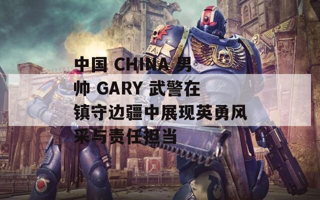 中國 CHINA 男帥 GARY 武警在鎮(zhèn)守邊疆中展現(xiàn)英勇風采與責任擔當