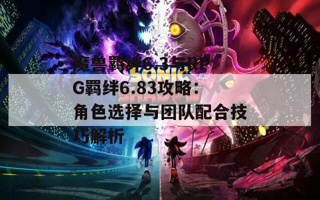 魔獸羈絆6.3與RPG羈絆6.83攻略：角色選擇與團隊配合技巧解析