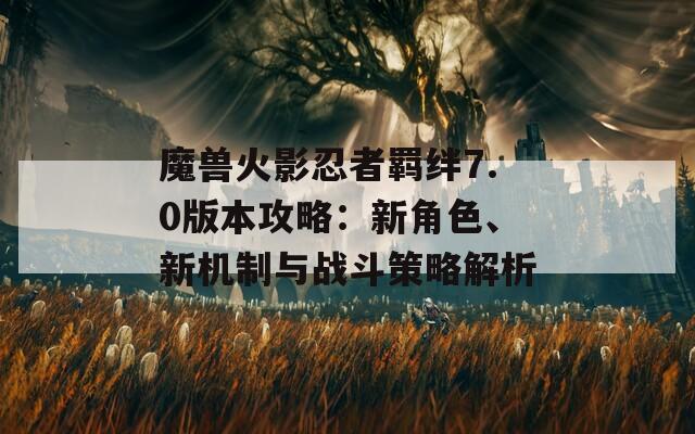 魔獸火影忍者羈絆7.0版本攻略：新角色、新機(jī)制與戰(zhàn)斗策略解析