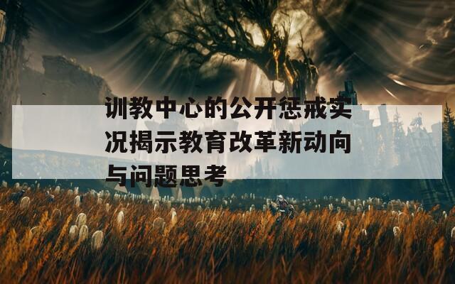 訓(xùn)教中心的公開懲戒實(shí)況揭示教育改革新動(dòng)向與問題思考