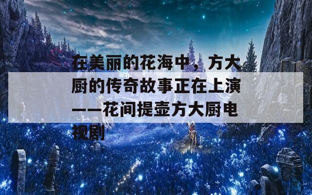 在美麗的花海中，方大廚的傳奇故事正在上演——花間提壺方大廚電視劇