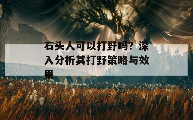 石頭人可以打野嗎？深入分析其打野策略與效果