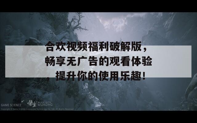 合歡視頻福利破解版，暢享無廣告的觀看體驗，提升你的使用樂趣！