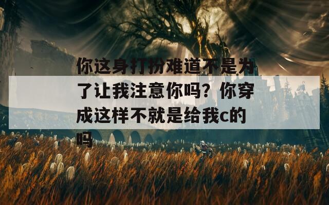 你這身打扮難道不是為了讓我注意你嗎？你穿成這樣不就是給我c的嗎