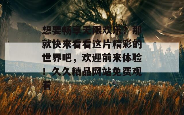 想要暢享無限歡樂？那就快來看看這片精彩的世界吧，歡迎前來體驗！久久精品網(wǎng)站免費觀看