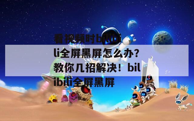 看視頻時bilibili全屏黑屏怎么辦？教你幾招解決！bilibili全屏黑屏