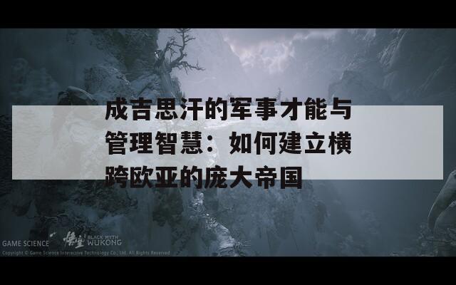 成吉思汗的軍事才能與管理智慧：如何建立橫跨歐亞的龐大帝國