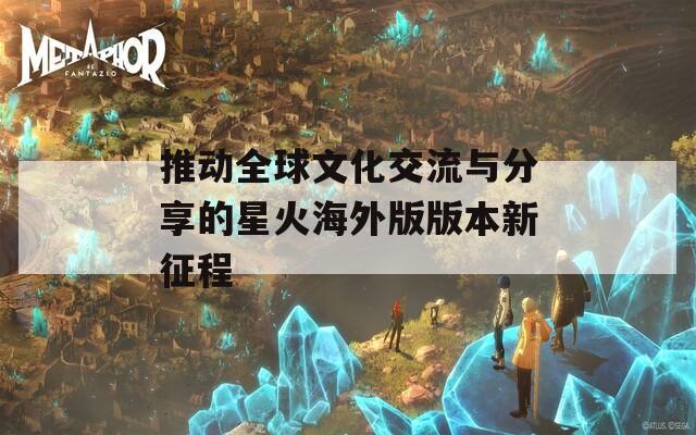 推動(dòng)全球文化交流與分享的星火海外版版本新征程