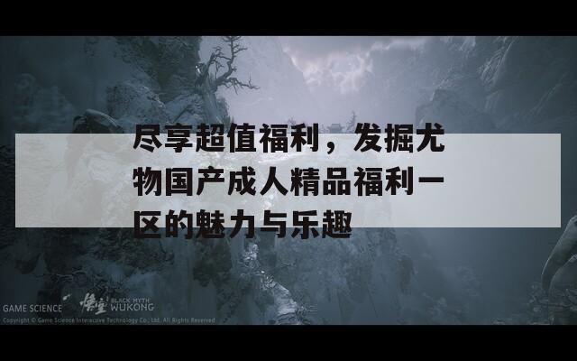 盡享超值福利，發(fā)掘尤物國產(chǎn)成人精品福利一區(qū)的魅力與樂趣