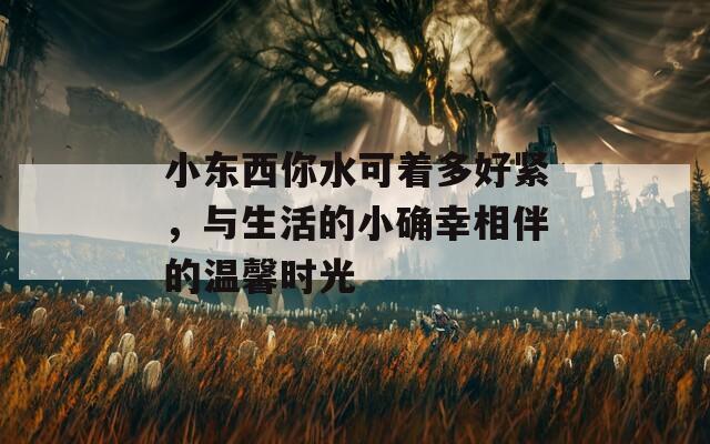 小東西你水可著多好緊，與生活的小確幸相伴的溫馨時光