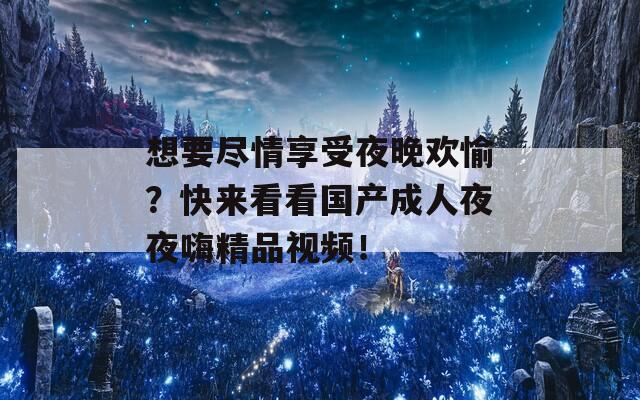 想要盡情享受夜晚歡愉？快來(lái)看看國(guó)產(chǎn)成人夜夜嗨精品視頻！