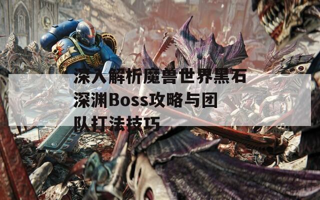 深入解析魔獸世界黑石深淵Boss攻略與團隊打法技巧