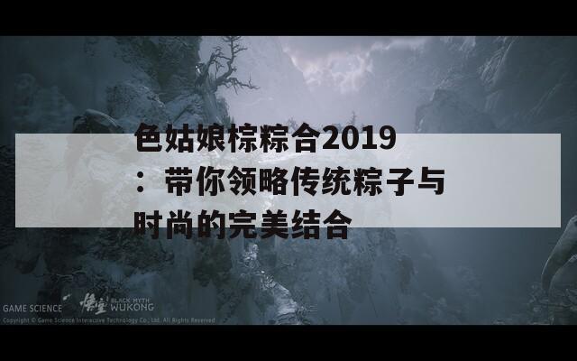 色姑娘棕粽合2019：帶你領(lǐng)略傳統(tǒng)粽子與時(shí)尚的完美結(jié)合