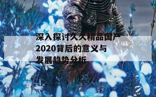 深入探討久久精品國產(chǎn)2020背后的意義與發(fā)展趨勢分析  第1張