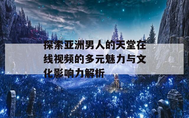 探索亞洲男人的天堂在線視頻的多元魅力與文化影響力解析