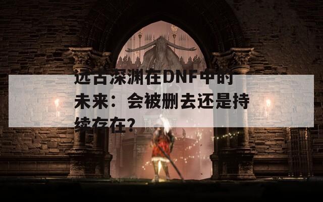 遠(yuǎn)古深淵在DNF中的未來：會被刪去還是持續(xù)存在？