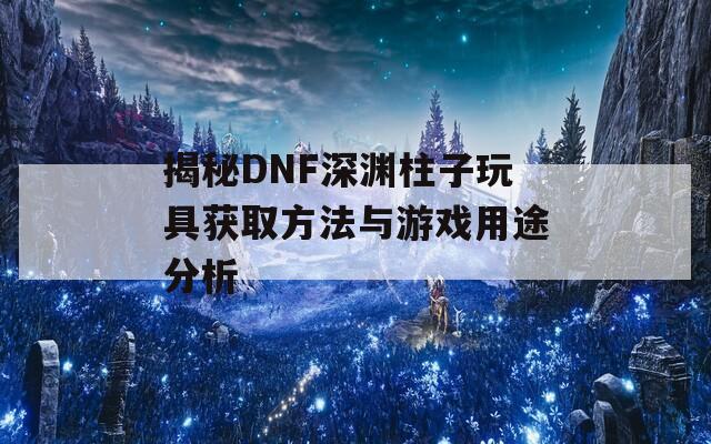 揭秘DNF深淵柱子玩具獲取方法與游戲用途分析  第1張