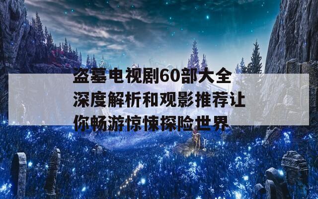 盜墓電視劇60部大全深度解析和觀影推薦讓你暢游驚悚探險(xiǎn)世界