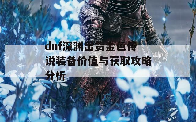 dnf深淵出貨金色傳說裝備價值與獲取攻略分析