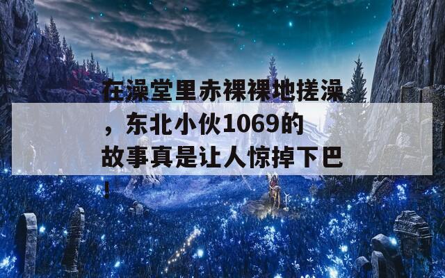 在澡堂里赤裸裸地搓澡，東北小伙1069的故事真是讓人驚掉下巴！