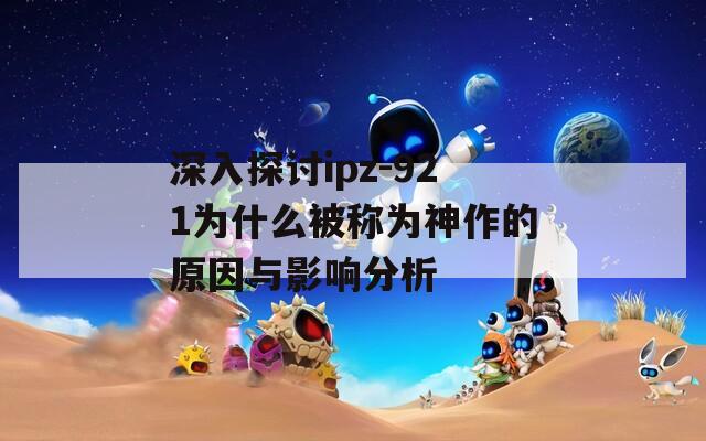 深入探討ipz-921為什么被稱為神作的原因與影響分析