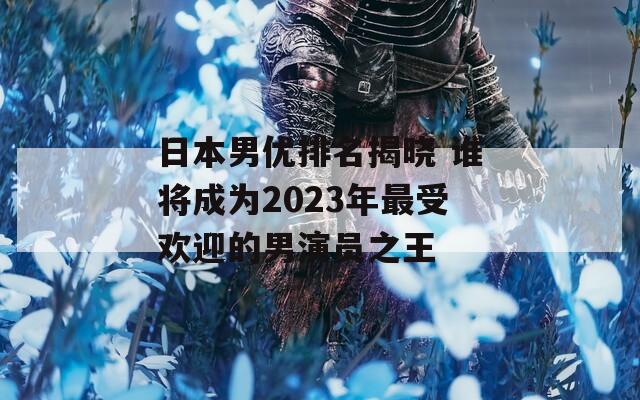 日本男優(yōu)排名揭曉 誰將成為2023年最受歡迎的男演員之王