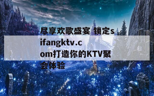 盡享歡歌盛宴 鎖定sifangktv.com打造你的KTV聚會(huì)體驗(yàn)