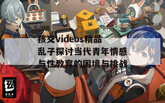 孩交videos精品亂子探討當(dāng)代青年情感與性教育的困境與挑戰(zhàn)